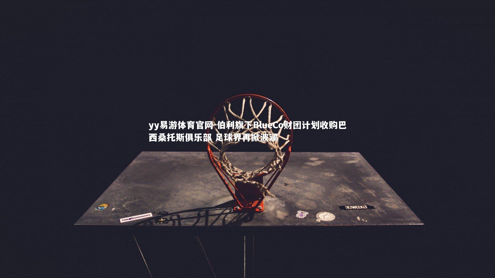 yy易游体育官网-伯利旗下BlueCo财团计划收购巴西桑托斯俱乐部 足球界再掀波澜